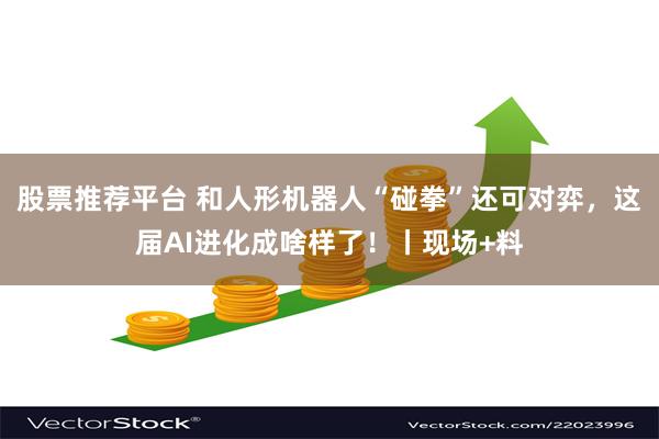 股票推荐平台 和人形机器人“碰拳”还可对弈，这届AI进化成啥样了！丨现场+料