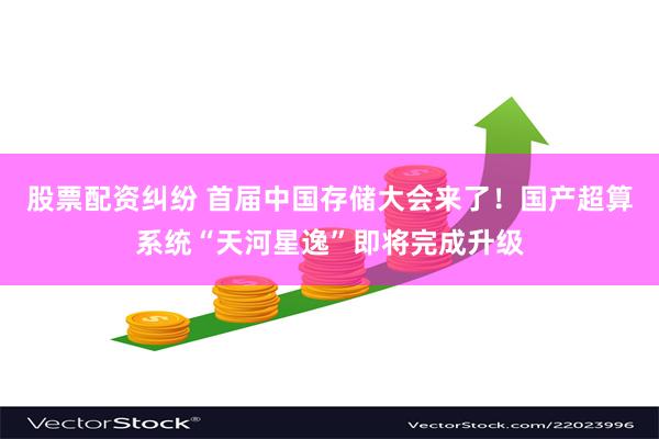 股票配资纠纷 首届中国存储大会来了！国产超算系统“天河星逸”即将完成升级