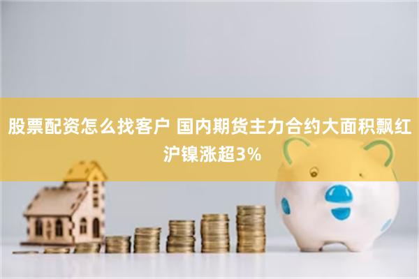 股票配资怎么找客户 国内期货主力合约大面积飘红 沪镍涨超3%