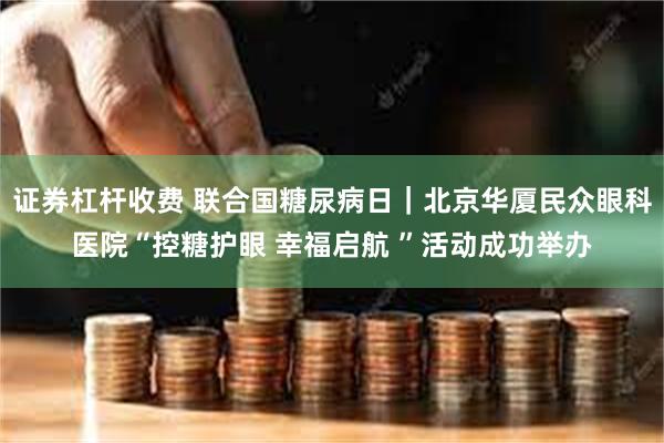 证券杠杆收费 联合国糖尿病日｜北京华厦民众眼科医院“控糖护眼 幸福启航 ”活动成功举办