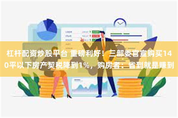 杠杆配资炒股平台 重磅利好！三部委官宣购买140平以下房产契税降到1%，购房者：省到就是赚到