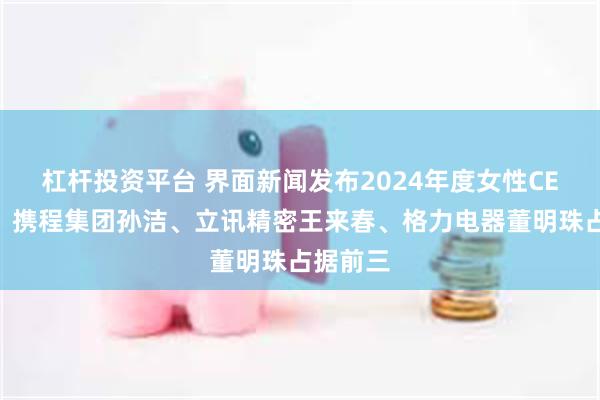 杠杆投资平台 界面新闻发布2024年度女性CEO榜单：携程集团孙洁、立讯精密王来春、格力电器董明珠占据前三