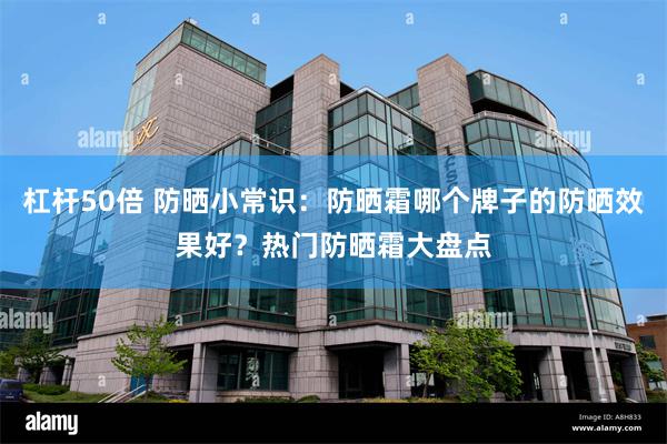 杠杆50倍 防晒小常识：防晒霜哪个牌子的防晒效果好？热门防晒霜大盘点