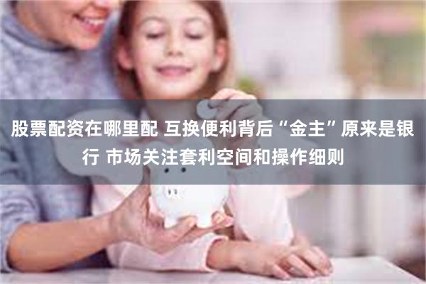 股票配资在哪里配 互换便利背后“金主”原来是银行 市场关注套利空间和操作细则