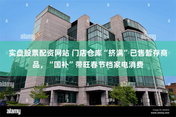 实盘股票配资网站 门店仓库“挤满”已售暂存商品，“国补”带旺春节档家电消费
