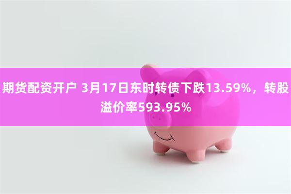 期货配资开户 3月17日东时转债下跌13.59%，转股溢价率593.95%