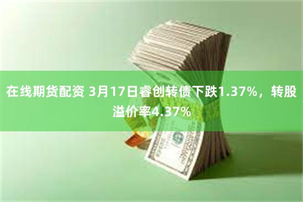 在线期货配资 3月17日睿创转债下跌1.37%，转股溢价率4.37%