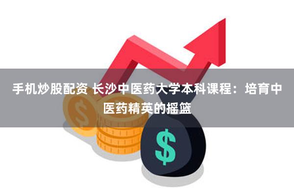 手机炒股配资 长沙中医药大学本科课程：培育中医药精英的摇篮