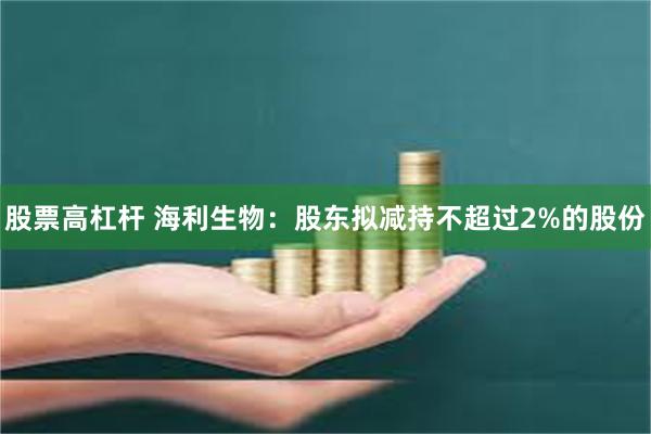 股票高杠杆 海利生物：股东拟减持不超过2%的股份
