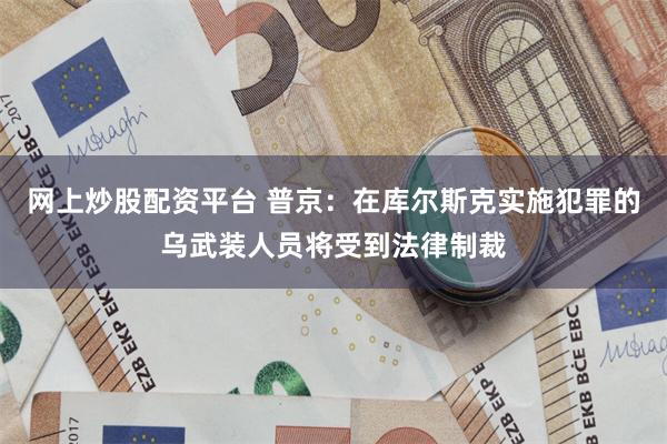 网上炒股配资平台 普京：在库尔斯克实施犯罪的乌武装人员将受到法律制裁