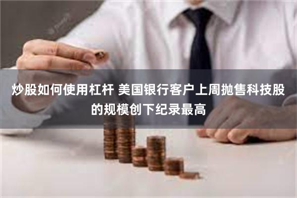 炒股如何使用杠杆 美国银行客户上周抛售科技股的规模创下纪录最高