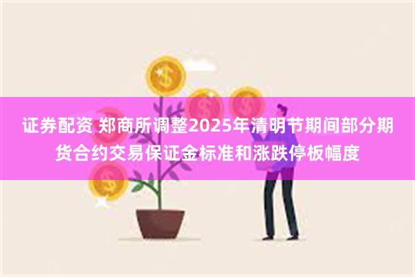 证券配资 郑商所调整2025年清明节期间部分期货合约交易保证金标准和涨跌停板幅度