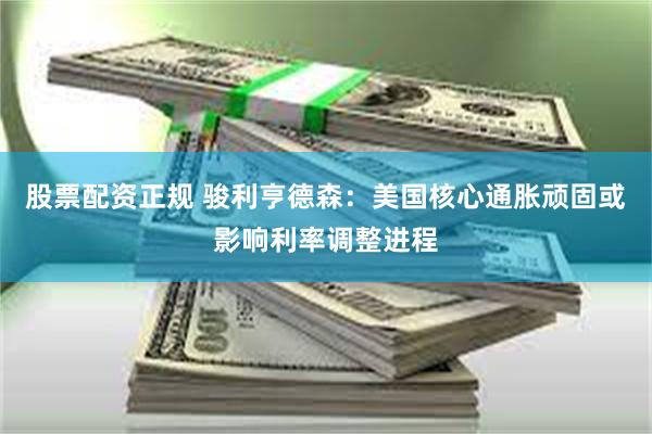 股票配资正规 骏利亨德森：美国核心通胀顽固或影响利率调整进程