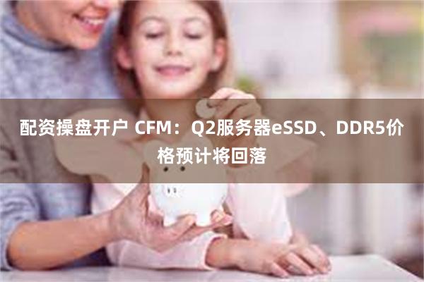 配资操盘开户 CFM：Q2服务器eSSD、DDR5价格预计将回落