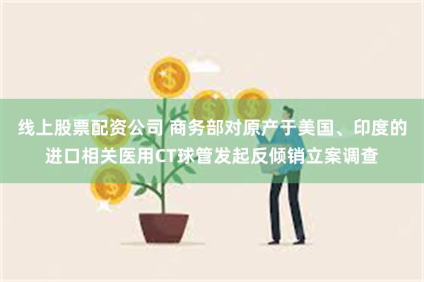 线上股票配资公司 商务部对原产于美国、印度的进口相关医用CT球管发起反倾销立案调查