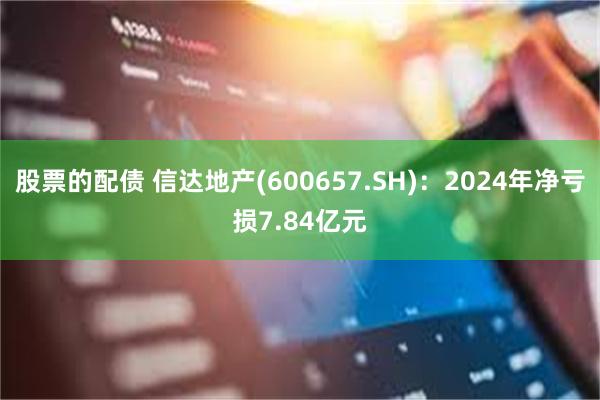 股票的配债 信达地产(600657.SH)：2024年净亏损7.84亿元