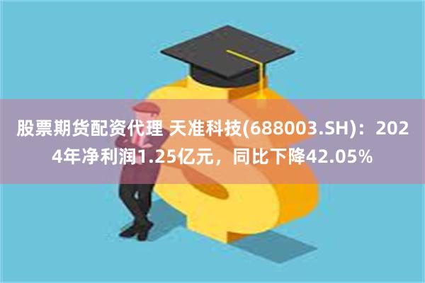 股票期货配资代理 天准科技(688003.SH)：2024年净利润1.25亿元，同比下降42.05%