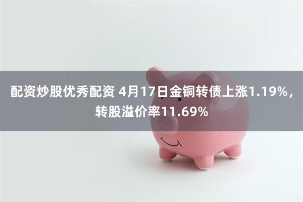 配资炒股优秀配资 4月17日金铜转债上涨1.19%，转股溢价率11.69%