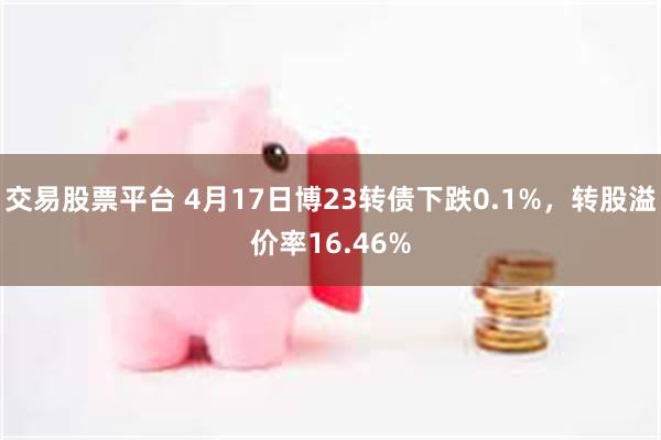 交易股票平台 4月17日博23转债下跌0.1%，转股溢价率16.46%