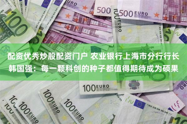配资优秀炒股配资门户 农业银行上海市分行行长韩国强：每一颗科创的种子都值得期待成为硕果
