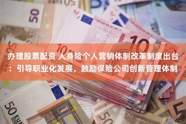 办理股票配资 人身险个人营销体制改革制度出台：引导职业化发展，鼓励保险公司创新管理体制