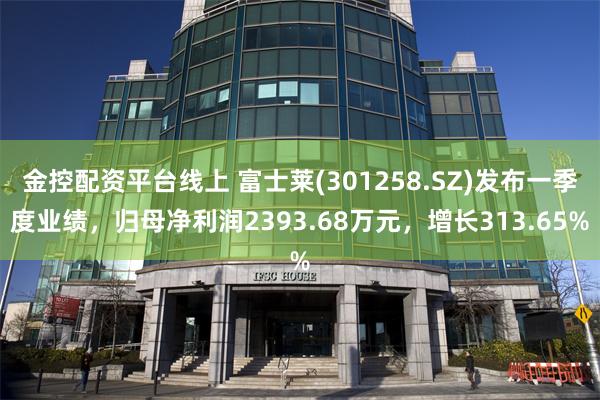 金控配资平台线上 富士莱(301258.SZ)发布一季度业绩，归母净利润2393.68万元，增长313.65%