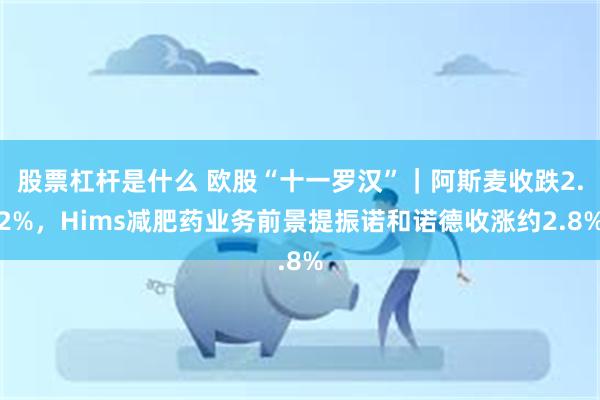 股票杠杆是什么 欧股“十一罗汉”｜阿斯麦收跌2.2%，Hims减肥药业务前景提振诺和诺德收涨约2.8%