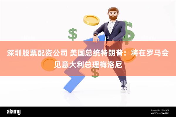 深圳股票配资公司 美国总统特朗普：将在罗马会见意大利总理梅洛尼
