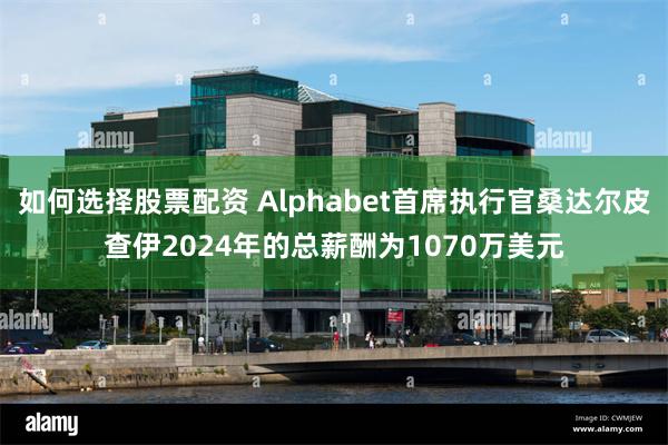 如何选择股票配资 Alphabet首席执行官桑达尔皮查伊2024年的总薪酬为1070万美元