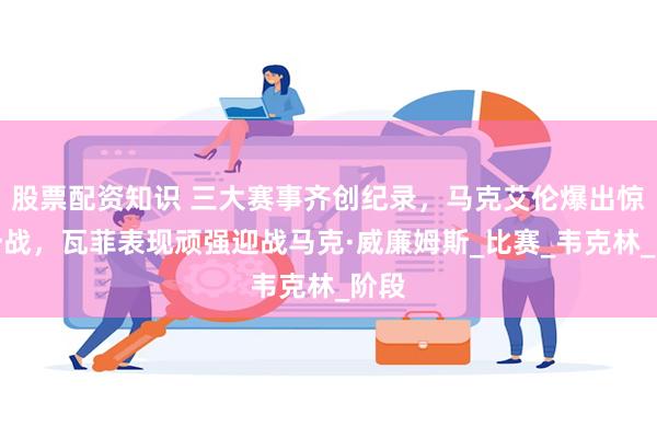 股票配资知识 三大赛事齐创纪录，马克艾伦爆出惊天一战，瓦菲表现顽强迎战马克·威廉姆斯_比赛_韦克林_阶段