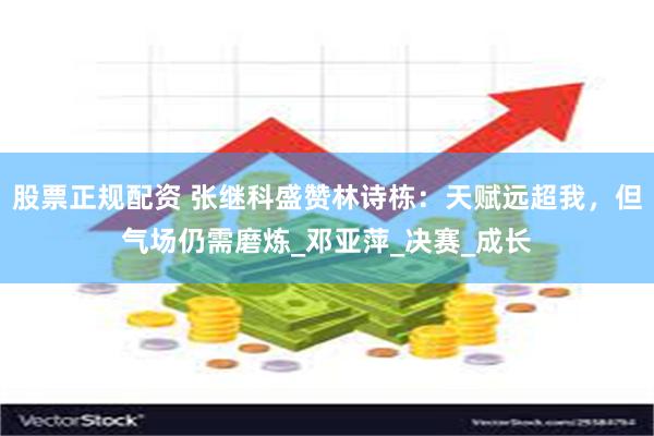 股票正规配资 张继科盛赞林诗栋：天赋远超我，但气场仍需磨炼_邓亚萍_决赛_成长