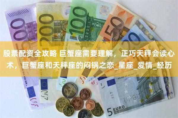 股票配资全攻略 巨蟹座需要理解，正巧天秤会读心术，巨蟹座和天秤座的闷锅之恋_星座_爱情_经历