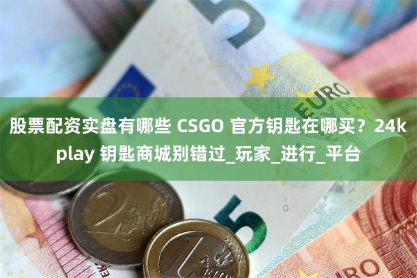 股票配资实盘有哪些 CSGO 官方钥匙在哪买？24kplay 钥匙商城别错过_玩家_进行_平台