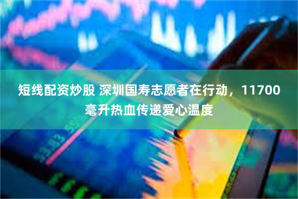 短线配资炒股 深圳国寿志愿者在行动，11700毫升热血传递爱心温度