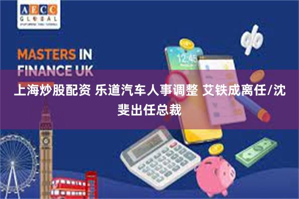 上海炒股配资 乐道汽车人事调整 艾铁成离任/沈斐出任总裁