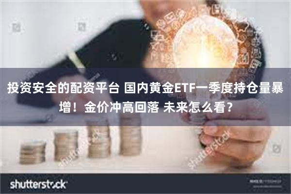 投资安全的配资平台 国内黄金ETF一季度持仓量暴增！金价冲高回落 未来怎么看？