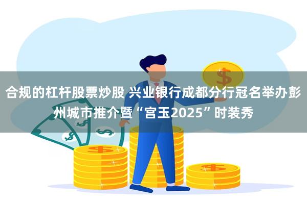 合规的杠杆股票炒股 兴业银行成都分行冠名举办彭州城市推介暨“宫玉2025”时装秀