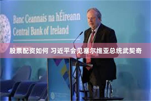 股票配资如何 习近平会见塞尔维亚总统武契奇