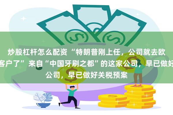 炒股杠杆怎么配资 “特朗普刚上任，公司就去欧洲开发新客户了” 来自“中国牙刷之都”的这家公司，早已做好关税预案
