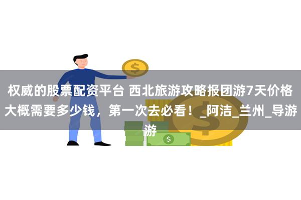 权威的股票配资平台 西北旅游攻略报团游7天价格大概需要多少钱，第一次去必看！_阿洁_兰州_导游