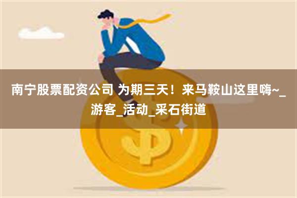 南宁股票配资公司 为期三天！来马鞍山这里嗨~_游客_活动_采石街道