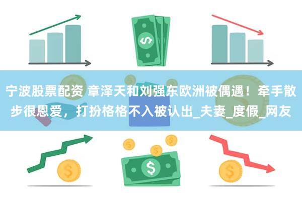 宁波股票配资 章泽天和刘强东欧洲被偶遇！牵手散步很恩爱，打扮格格不入被认出_夫妻_度假_网友