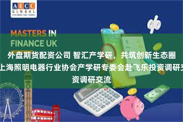 外盘期货配资公司 智汇产学研，共筑创新生态圈——上海照明电器行业协会产学研专委会赴飞乐投资调研交流