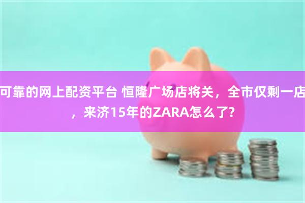 可靠的网上配资平台 恒隆广场店将关，全市仅剩一店，来济15年的ZARA怎么了?