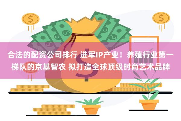 合法的配资公司排行 进军IP产业！养殖行业第一梯队的京基智农 拟打造全球顶级时尚艺术品牌