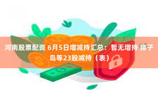 河南股票配资 6月5日增减持汇总：暂无增持 獐子岛等23股减持（表）
