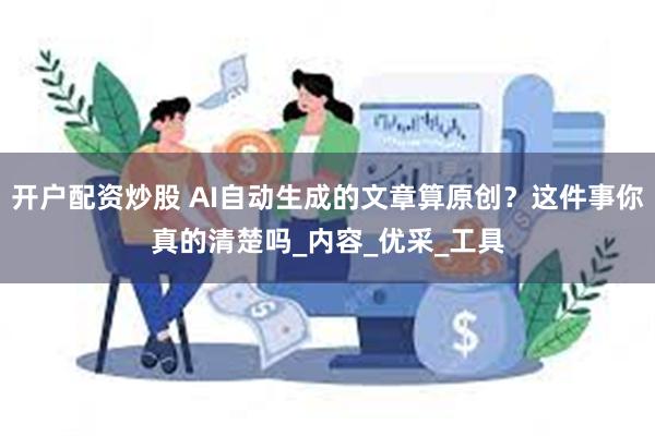 开户配资炒股 AI自动生成的文章算原创？这件事你真的清楚吗_内容_优采_工具
