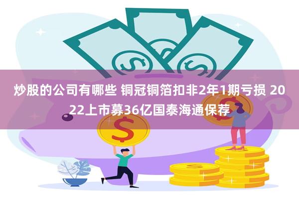 炒股的公司有哪些 铜冠铜箔扣非2年1期亏损 2022上市募36亿国泰海通保荐