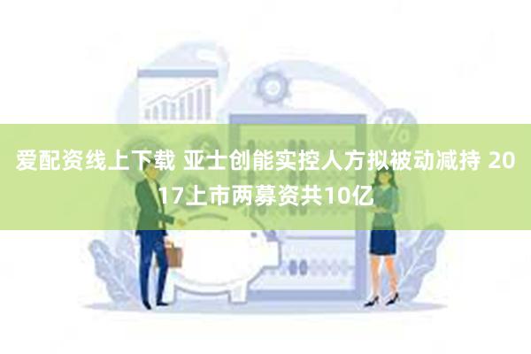 爱配资线上下载 亚士创能实控人方拟被动减持 2017上市两募资共10亿