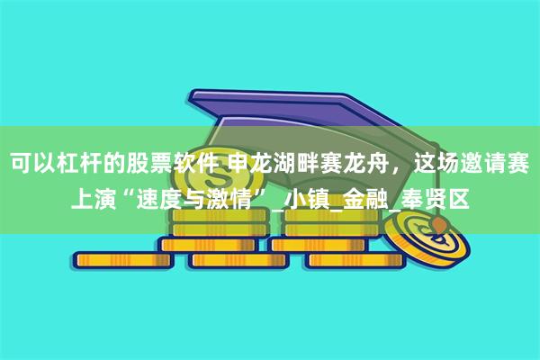 可以杠杆的股票软件 申龙湖畔赛龙舟，这场邀请赛上演“速度与激情”_小镇_金融_奉贤区